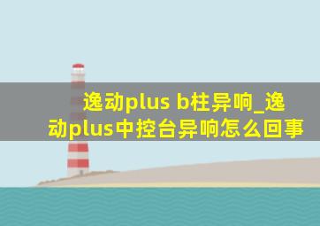 逸动plus b柱异响_逸动plus中控台异响怎么回事